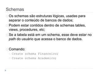 Schemas 
Os schemas são estruturas lógicas, usadas para 
separar o conteúdo de bancos de dados; 
Podem estar contidos dentro de schemas tables, 
views, procedures, etc; 
Se a tabela está em um schema, esse deve estar no 
path do usuário que acessa o banco de dados. 
Comando: 
Create schema Financeiro; 
Create schema Academico; 
 