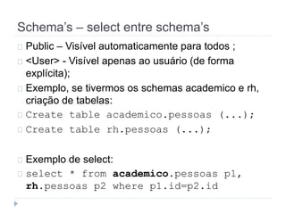 Schema’s – select entre schema’s 
Public – Visível automaticamente para todos ; 
<User> - Visível apenas ao usuário (de forma 
explícita); 
Exemplo, se tivermos os schemas academico e rh, 
criação de tabelas: 
Create table academico.pessoas (...); 
Create table rh.pessoas (...); 
Exemplo de select: 
select * from academico.pessoas p1, 
rh.pessoas p2 where p1.id=p2.id 
 