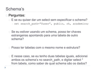 Schema’s 
Perguntas: 
E se eu quiser dar um select sem especificar o schema? 
set search_path=“$user”, public, rh, academico; 
Se eu estiver usando um schema, posso ter chaves 
estrangeiras apontando para uma tabela de outro 
schema? 
Posso ter tabelas com o mesmo nome e estrutura? 
E nesse caso, se eu tenho duas tabelas iguais, adicionei 
ambos os schema’s no search_path, e digitar select * 
from tabela, como saber de qual schema são os dados? 
 