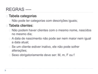 REGRAS ---- 
Tabela categorias 
Não pode ter categorias com descrições iguais; 
Tabela clientes: 
Não podem haver clientes com o mesmo nome, nascidos 
no mesmo dia; 
A data de nascimento não pode ser nem maior nem igual 
a data atual; 
Se um cliente estiver inativo, ele não pode sofrer 
alterações; 
Sexo obrigatoriamente deve ser: M, m, F ou f 
 