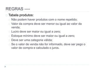 REGRAS ---- 
Tabela produtos: 
Não podem haver produtos com o nome repetido; 
Valor da compra deve ser menor ou igual ao valor da 
venda; 
Lucro deve ser maior ou igual a zero; 
Estoque mínimo deve ser maior ou igual a zero; 
Deve ser uma categoria válida; 
Se o valor de venda não for informado, deve ser pego o 
valor de compra e calculado o juros. 
 