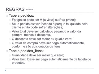 REGRAS ----- 
Tabela pedidos: 
Fpagto só pode ser V (a vista) ou P (a prazo); 
Se o pedido estiver fechado é porque foi quitado pelo 
cliente e não pode sofrer alterações; 
Valor total deve ser calculado pegando o valor da 
compra, menos o desconto. 
O desconto deve ser maior ou igual a zero; 
O valor da compra deve ser pego automaticamente, 
conforme são adicionados os itens. 
Tabela pedidos_itens: 
Quantidade deve ser maior que zero; 
Valor Unit. Deve ser pego automaticamente da tabela de 
produtos. 
 