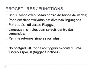 PROCEDURES / FUNCTIONS 
São funções executadas dentro do banco de dados; 
Pode ser desenvolvidas em diversas linguagens 
Por padrão, utilizasse PL/pgsql; 
Linguagem simples com selects dentro dos 
comandos; 
Permite retornos simples ou listas; 
No postgreSQL todos as triggers executam uma 
função especial (trigger functions). 
 