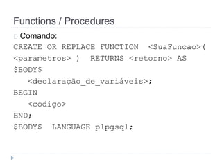 Functions / Procedures 
Comando: 
CREATE OR REPLACE FUNCTION <SuaFuncao>( 
<parametros> ) RETURNS <retorno> AS 
$BODY$ 
<declaração_de_variáveis>; 
BEGIN 
<codigo> 
END; 
$BODY$ LANGUAGE plpgsql; 
 