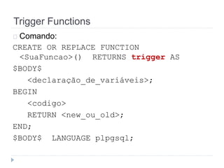 Trigger Functions 
Comando: 
CREATE OR REPLACE FUNCTION 
<SuaFuncao>() RETURNS trigger AS 
$BODY$ 
<declaração_de_variáveis>; 
BEGIN 
<codigo> 
RETURN <new_ou_old>; 
END; 
$BODY$ LANGUAGE plpgsql; 
 