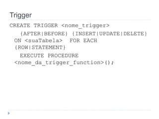 Trigger 
CREATE TRIGGER <nome_trigger> 
{AFTER|BEFORE} {INSERT|UPDATE|DELETE} 
ON <suaTabela> FOR EACH 
{ROW|STATEMENT} 
EXECUTE PROCEDURE 
<nome_da_trigger_function>(); 
 