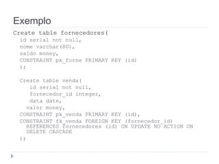 Exemplo 
Create table fornecedores( 
id serial not null, 
nome varchar(80), 
saldo money, 
CONSTRAINT pk_forne PRIMARY KEY (id) 
); 
Create table venda( 
id serial not null, 
fornecedor_id integer, 
data date, 
valor money, 
CONSTRAINT pk_venda PRIMARY KEY (id), 
CONSTRAINT fk_venda FOREIGN KEY (fornecedor_id) 
REFERENCES fornecedores (id) ON UPDATE NO ACTION ON 
DELETE CASCADE 
); 
 