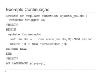 Exemplo Continuação 
Create or replace function ajusta_saldo() 
returns trigger AS 
$BODY$ 
BEGIN 
update fornecedor 
set saldo = coalesce(saldo,0)+NEW.valor 
where id = NEW.fornecedor_id; 
RETURN NEW; 
END 
$BODY$ 
AS LANGUAGE plpgsql; 
 