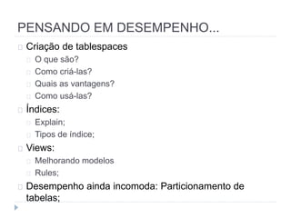 PENSANDO EM DESEMPENHO... 
Criação de tablespaces 
O que são? 
Como criá-las? 
Quais as vantagens? 
Como usá-las? 
Índices: 
Explain; 
Tipos de índice; 
Views: 
Melhorando modelos 
Rules; 
Desempenho ainda incomoda: Particionamento de 
tabelas; 
