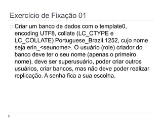 Exercício de Fixação 01 
Criar um banco de dados com o template0, 
encoding UTF8, collate (LC_CTYPE e 
LC_COLLATE) Portuguese_Brazil.1252, cujo nome 
seja erin_<seunome>. O usuário (role) criador do 
banco deve ter o seu nome (apenas o primeiro 
nome), deve ser superusuário, poder criar outros 
usuários, criar bancos, mas não deve poder realizar 
replicação. A senha fica a sua escolha. 
 