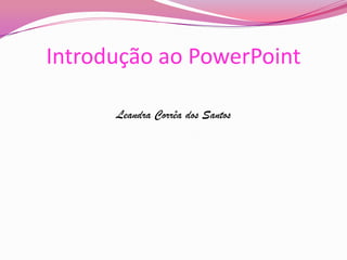 Introdução ao PowerPoint
Leandra Corrêa dos Santos

 