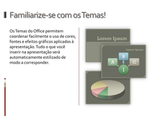 Familiarize-secomosTemas!
OsTemas do Office permitem
coordenar facilmente o uso de cores,
fontes e efeitos gráficos aplicados à
apresentação.Tudo o que você
inserir na apresentação será
automaticamente estilizado de
modo a corresponder.
 