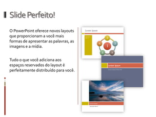 SlidePerfeito!
O PowerPoint oferece novos layouts
que proporcionam a você mais
formas de apresentar as palavras, as
imagens e a mídia.
Tudo o que você adiciona aos
espaços reservados do layout é
perfeitamente distribuído para você.
 