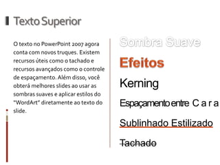 TextoSuperior
O texto no PowerPoint 2007 agora
conta com novos truques. Existem
recursos úteis como o tachado e
recursos avançados como o controle
de espaçamento.Além disso, você
obterá melhores slides ao usar as
sombras suaves e aplicar estilos do
“WordArt” diretamente ao texto do
slide.
Espaçamentoentre C a r a
Kerning
Tachado
Sublinhado Estilizado
 