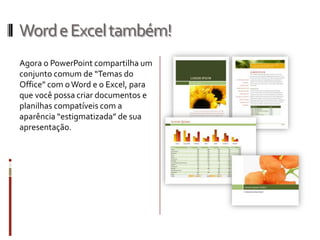 WordeExceltambém!
Agora o PowerPoint compartilha um
conjunto comum de “Temas do
Office” com oWord e o Excel, para
que você possa criar documentos e
planilhas compatíveis com a
aparência “estigmatizada” de sua
apresentação.
 