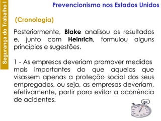Posteriormente,  Blake  analisou os resultados e, junto com  Heinrich , formulou alguns princípios e sugestões. 1 - As empresas deveriam promover medidas  mais importantes do que aquelas que visassem apenas a proteção social dos seus empregados, ou seja, as empresas deveriam, efetivamente, partir para evitar a ocorrência de acidentes. Prevencionismo nos Estados Unidos (Cronologia) 