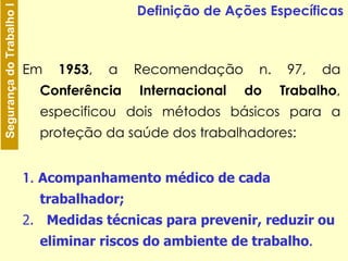 Em  1953 , a Recomendação n. 97, da  Conferência Internacional do Trabalho , especificou dois métodos básicos para a proteção da saúde dos trabalhadores: 1.   A companhamento médico de cada trabalhador; 2.  M edidas técnicas para prevenir, reduzir ou eliminar riscos do ambiente de trabalho .  Definição de Ações Específicas 