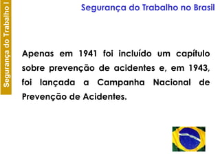 Apenas em 1941 foi incluído um capítulo sobre prevenção de acidentes e, em 1943, foi lançada a Campanha Nacional de Prevenção de Acidentes.  Segurança do Trabalho no Brasil 