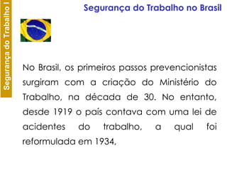 No Brasil, os primeiros passos prevencionistas surgiram com a criação do Ministério do Trabalho, na década de 30. No entanto, desde 1919 o país contava com uma lei de acidentes do trabalho, a qual foi reformulada em 1934,  Segurança do Trabalho no Brasil 