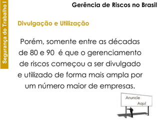 Porém, somente entre as décadas de 80 e 90  é que o gerenciamento de riscos começou a ser divulgado e utilizado de forma mais ampla por um número maior de empresas. Gerência de Riscos no Brasil Divulgação e Utilização 