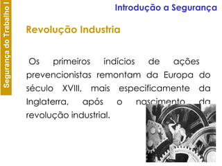 Os primeiros indícios de ações prevencionistas remontam da Europa do século XVIII, mais especificamente da Inglaterra, após o nascimento da revolução industrial. Revolução Industria Introdução a Segurança 