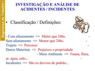 INVESTIGAÇÃO E ANÁLISE DE ACIDENTES / INCIDENTES Classificação / Definições: Com afastamento  =>   Maior que 24hs.   - Sem afastamento  =>   Menor que 24hs.   - Trajeto  =>  Percurso  - Danos Materiais  =>   Prejuízos a propriedade   - Meio Ambiente  =>   Fauna, flora, ar, água, solo...   - Incidentes  =>  São os desvios de padrão... 