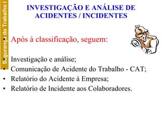 INVESTIGAÇÃO E ANÁLISE DE ACIDENTES / INCIDENTES Após à   classificação, seguem: Investigação e análise; Comunicação de Acidente do Trabalho - CAT; Relatório do Acidente à Empresa; Relatório de Incidente aos Colaboradores. 