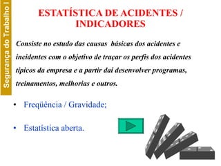 ESTATÍSTICA DE ACIDENTES / INDICADORES Freqüência / Gravidade;  Estatística aberta. Consiste no estudo das causas  básicas dos acidentes e incidentes com o objetivo de traçar os perfis dos acidentes típicos da empresa e a partir daí desenvolver programas, treinamentos, melhorias e outros. 