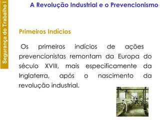 Os primeiros indícios de ações prevencionistas remontam da Europa do século XVIII, mais especificamente da Inglaterra, após o nascimento da revolução industrial. Primeiros Indícios A Revolução Industrial e o Prevencionismo 