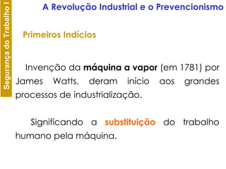 Primeiros Indícios          Invenção da  máquina a vapor  (em 1781) por James Watts, deram início aos grandes processos de industrialização.          Significando a  substituição  do trabalho humano pela máquina.  A Revolução Industrial e o Prevencionismo 