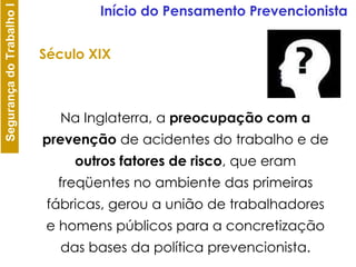 Início do Pensamento Prevencionista Na Inglaterra, a  preocupação com a prevenção  de acidentes do trabalho e de  outros fatores de risco , que eram freqüentes no ambiente das primeiras fábricas, gerou a união de trabalhadores e homens públicos para a concretização das bases da política prevencionista. Século XIX 