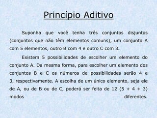 Princípio AditivoSuponha que você tenha três conjuntos disjuntos (conjuntos que não têm elementos comuns), um conjunto A com 5 elementos, outro B com 4 e outro C com 3. Existem 5 possibilidades de escolher um elemento do conjunto A. Da mesma forma, para escolher um elemento dos conjuntos B e C os números de possibilidades serão 4 e 3, respectivamente. A escolha de um único elemento, seja ele de A, ou de B ou de C, poderá ser feita de 12 (5 + 4 + 3) modos diferentes. 