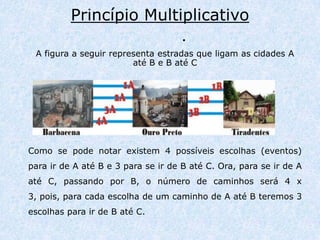 Princípio Multiplicativo            .A figura a seguir representa estradas que ligam as cidades A até B e B até CComo se pode notar existem 4 possíveis escolhas (eventos) para ir de A até B e 3 para se ir de B até C. Ora, para se ir de A até C, passando por B, o número de caminhos será 4 x 3, pois, para cada escolha de um caminho de A até B teremos 3 escolhas para ir de B até C.