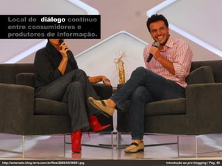 Local de diálogo contínuo
   entre consumidores e
   produtores de informação.




http://antenado.blog.terra.com.br/files/2009/05/56551.jpg   Introdução ao pro-blogging / Pág. 40
 