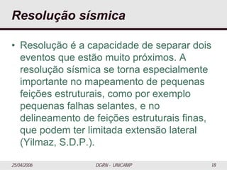 25/04/2006 DGRN - UNICAMP 18
Resolução sísmica
• Resolução é a capacidade de separar dois
eventos que estão muito próximos. A
resolução sísmica se torna especialmente
importante no mapeamento de pequenas
feições estruturais, como por exemplo
pequenas falhas selantes, e no
delineamento de feições estruturais finas,
que podem ter limitada extensão lateral
(Yilmaz, S.D.P.).
 