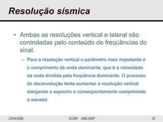 25/04/2006 DGRN - UNICAMP 20
Resolução sísmica
• Ambas as resoluções vertical e lateral são
controladas pelo conteúdo de freqüências do
sinal.
– Para a resolução vertical o parâmetro mais importante é
o comprimento de onda dominante, que é a velocidade
da onda dividida pela freqüência dominante. O processo
de deconvolução tenta aumentar a resolução vertical
alargando o espectro e conseqüentemente comprimindo
a wavelet.
 