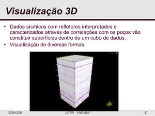25/04/2006 DGRN - UNICAMP 33
Visualização 3D
• Dados sísmicos com refletores interpretados e
caracterizados através de correlações com os poços vão
constituir superfícies dentro de um cubo de dados.
• Visualização de diversas formas.
 