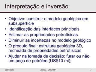 25/04/2006 DGRN - UNICAMP 4
Interpretação e inversão
• Objetivo: construir o modelo geológico em
subsuperfície
• Identificação das interfaces principais
• Estimar as propriedades petrofísicas
• Diminuir as incertezas no modelo geológico
• O produto final: estrutura geológica 3D,
recheada de propriedades petrofísicas
• Ajudar na tomada de decisão: furar ou não
um poço de petróleo (US$10 mi);
4
 