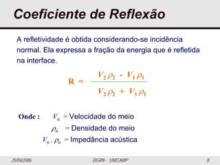 25/04/2006 DGRN - UNICAMP 8
Coeficiente de Reflexão
R =
V2 ρ2 - V1 ρ1
V2 ρ2 + V1 ρ1
A refletividade é obtida considerando-se incidência
normal. Ela expressa a fração da energia que é refletida
na interface.
Onde : Vn = Velocidade do meio
ρn = Densidade do meio
Vn . ρn = Impedância acústica
 