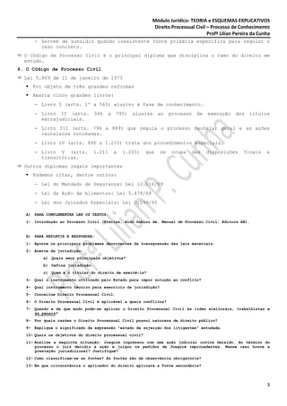 Módulo Jurídico: TEORIA e ESQUEMAS EXPLICATIVOS
                                                            Direito Processual Civil – Processo de Conhecimento
                                                                                     Profª Lilian Pereira da Cunha
      − Servem de subsídio quando inexistente fonte primária específica para regular o
        caso concreto.
  O Código de Processo Civil é o principal diploma que disciplina o ramo do direito em
  estudo.
6. O Código de Processo Civil
  Lei 5.869 de 11 de janeiro de 1973
     Foi objeto de três grandes reformas
     Abarca cinco grandes livros:
      − Livro I (arts. 1º a 565) alusivo à fase de conhecimento.
      − Livro II (arts.           566   a   795)   alusiva     ao   processo    de   execução     dos   títulos
        extrajudiciais.
      − Livro III (arts. 796 a 889) que regula o processo cautelar geral e as ações
        cautelares nonimadas.
      − Livro IV (arts. 890 a 1.210) trata dos procedimentos especiais.
      − Livro V (arts.            1.211     a   1.220)   que   se    ocupa     das   disposições     finais     e
        transitórias.
  Outros diplomas legais importantes
     Podemos citar, dentre outros:
      − Lei do Mandado de Segurança: Lei 12.016/09
      − Lei da Ação de Alimentos: Lei 5.478/68
      − Lei dos Juizados Especiais: Lei 9.099/95

   A) PARA COMPLEMENTAR LER OS TEXTOS:
   1- Introdução ao Processo Civil (Freitas, Aldo Sabino de. Manual de Processo Civil: Editora AB).


   B) PARA REFLETIR E RESPONDER:
   1- Aponte os principais problemas decorrentes da transgressão das leis materiais.
   2- Acerca da jurisdição:
          a) Quais seus principais objetivos?
          b) Defina jurisdição.
          c) Quem é o titular do direito de exercê-la?
   3- Qual o instrumento utilizado pelo Estado para impor solução ao conflito?
   4- Qual instrumento técnico para exercício da jurisdição?
   5- Conceitue Direito Processual Civil.
   6- O Direito Processual Civil é aplicável a quais conflitos?
   7- Quando e de que modo pode-se aplicar o Direito Processual Civil às lides eleitorais, trabalhistas e
      às penais?
   8- Por quais razões o Direito Processual Civil possui natureza de direito público?
   9- Explique o significado da expressão “estado de sujeição dos litigantes” estudada.
   10- Quais os objetivos do direito processual civil?
   11- Analise a seguinte situação: Joaquim ingressou com uma ação judicial contra Geraldo. Ao término do
       processo o juiz decidiu a ação e julgou os pedidos de Joaquim improcedentes. Nesse caso houve a
       prestação jurisdicional? Justifique?
   12- Como classificam-se as fontes? As fontes são de observância obrigatória?
   13- Em que circunstância o aplicador do direito aplicará a fonte secundária?




                                                                                                                3
 