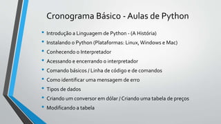 Cronograma Básico - Aulas de Python
• Introdução a Linguagem de Python - (A História)
• Instalando o Python (Plataformas: Linux,Windows e Mac)
• Conhecendo o Interpretador
• Acessando e encerrando o interpretador
• Comando básicos / Linha de código e de comandos
• Como identificar uma mensagem de erro
• Tipos de dados
• Criando um conversor em dólar / Criando uma tabela de preços
• Modificando a tabela
 