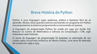 Breve História do Python
Python é uma linguagem super poderosa, prática e bastante fácil de se
aprender. Muitas vezes quando estamos escrevendo um programa em Python
nos perguntamos se estamos programando ou escrevendo um poema.
A linguagem de programação Python foi criada em 1991 por Guido Van
Rossum no Centro de Matemática e Ciências da Computação ( CWI, sigle
holandesa) sede Holanda.
O nome da linguagem de programação foi baseada na admiração de seu
criador pelos humoristas britânicos do Monty Python, uma série de televisão
de sucesso em 1969 e 1974.
 