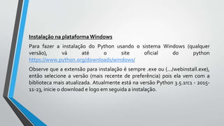 Instalação na plataforma Windows
Para fazer a instalação do Python usando o sistema Windows (qualquer
versão), vá até o site oficial do python
https://www.python.org/downloads/windows/
Observe que a extensão para instalação é sempre .exe ou (.../webinstall.exe),
então selecione a versão (mais recente de preferência) pois ela vem com a
biblioteca mais atualizada. Atualmente está na versão Python 3.5.1rc1 - 2015-
11-23, inicie o download e logo em seguida a instalação.
 