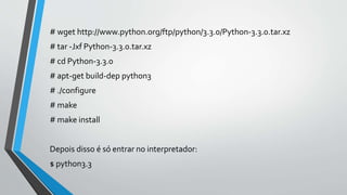 # wget http://www.python.org/ftp/python/3.3.0/Python-3.3.0.tar.xz
# tar -Jxf Python-3.3.0.tar.xz
# cd Python-3.3.0
# apt-get build-dep python3
# ./configure
# make
# make install
Depois disso é só entrar no interpretador:
$ python3.3
 