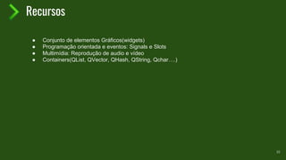 Recursos
10
● Conjunto de elementos Gráficos(widgets)
● Programação orientada e eventos: Signals e Slots
● Multimídia: Reprodução de audio e vídeo
● Containers(QList, QVector, QHash, QString, Qchar….)
 