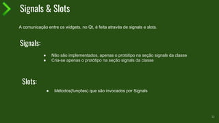Signals & Slots
12
● Não são implementados, apenas o protótipo na seção signals da classe
● Cria-se apenas o protótipo na seção signals da classe
A comunicação entre os widgets, no Qt, é feita através de signals e slots.
Signals:
Slots:
● Métodos(funções) que são invocados por Signals
 