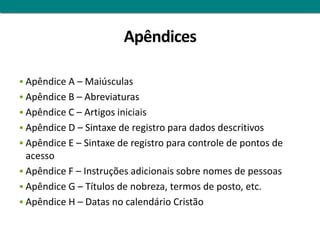 Apêndices

 Apêndice A – Maiúsculas
 Apêndice B – Abreviaturas
 Apêndice C – Artigos iniciais
 Apêndice D – Sintaxe de registro para dados descritivos
 Apêndice E – Sintaxe de registro para controle de pontos de
  acesso
 Apêndice F – Instruções adicionais sobre nomes de pessoas
 Apêndice G – Títulos de nobreza, termos de posto, etc.
 Apêndice H – Datas no calendário Cristão
 