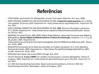 Referências
 FUNCTIONAL requirements for bibliographic records: final report. München: K.G. Saur, 2008.
 JOINT STEERING COMMITTEE FOR DEVELOPMENT OF RDA. Frequently asked questions. [S.l.], 2010a.
    Last updated: 18 January 2010. Disponível em: <http://www.rda-jsc.org/rdafaq.html>. Acesso em: 30
    mar. 2011.
   JOINT STEERING COMMITTEE FOR DEVELOPMENT OF RDA. RDA: Resource Description and Access.
    [S.l.], 2010b. Disponível em: <http://www.rda-jsc.org/docs/rdabrochureJanuary2010.pdf>. Acesso
    em: 09 mar. 2011.
   MORENO, Fernanda Passini; ARELLANO, Miguel Ángel Márdero. Requisitos Funcionais para Registros
    Bibliográficos. Revista Digital de Biblioteconomia e Ciência da Informação, Campinas, v. 3, n 1, p. 20-
    38, jul./dez. 2005. Disponível em:
    <http://polaris.bc.unicamp.br/seer/ojs/include/getdoc.php?id=209&article=42&mode=pdf>. Acesso
    em: 16 fev. 2009.
   REQUISITOS funcionales de los datos de autoridad: un modelo conceptual. [S.l.]: IFLA; Biblioteca
    Nacional de España, 2009. Disponível em: <http://www.ifla.org/files/cataloguing/frad/frad_2009-
    es.pdf>. Acesso em: 10 jul. 2010.
   RESOURCE description and access (RDA). Chicago: ALA, 2011.
   TILLETT, Barbara B. O que é FRBR? Um modelo conceitual para o universo bibliográfico. Library of
    Congress, 2003. Disponível em: <http://www.loc.gov/catdir/cpso/o-que-e-frbr.pdf>. Acesso em: 21
    out. 2011.
   U.S. RDA Test Coordinating Committee. Report and recommendations of the U.S. RDA Test
    Coordinating Committee. Washington: Library of Congress, 2011.
 