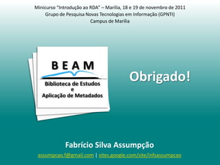 Minicurso “Introdução ao RDA” – Marília, 18 e 19 de novembro de 2011
     Grupo de Pesquisa Novas Tecnologias em Informação (GPNTI)
                         Campus de Marília




                                          Obrigado!



             Fabrício Silva Assumpção
 assumpcao.f@gmail.com | sites.google.com/site/infsassumpcao
 
