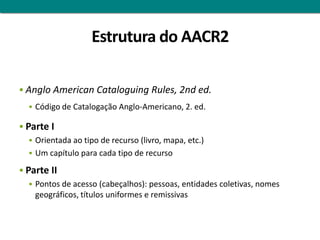 Estrutura do AACR2

 Anglo American Cataloguing Rules, 2nd ed.
   Código de Catalogação Anglo-Americano, 2. ed.

 Parte I
    Orientada ao tipo de recurso (livro, mapa, etc.)
    Um capítulo para cada tipo de recurso

 Parte II
    Pontos de acesso (cabeçalhos): pessoas, entidades coletivas, nomes
     geográficos, títulos uniformes e remissivas
 